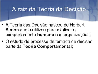 A raiz da Teoria da Decisão
• A Teoria das Decisão nasceu de Herbert
Simon que a utilizou para explicar o
comportamento humano nas organizações;
• O estudo do processo de tomada de decisão
parte da Teoria Comportamental;
 