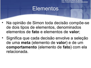 Elementos
• Na opinião de Simon toda decisão compõe-se
de dois tipos de elementos, denominados
elementos de fato e elementos de valor;
• Significa que cada decisão envolve a seleção
de uma meta (elemento de valor) e de um
comportamento (elemento de fato) com ela
relacionada.
 