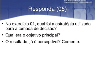 Responda (05)
• No exercício 01, qual foi a estratégia utilizada
para a tomada de decisão?
• Qual era o objetivo principal?
• O resultado, já é perceptível? Comente.
 