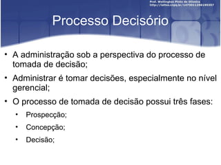 Processo Decisório
• A administração sob a perspectiva do processo de
tomada de decisão;
• Administrar é tomar decisões, especialmente no nível
gerencial;
• O processo de tomada de decisão possui três fases:
• Prospecção;
• Concepção;
• Decisão;
 