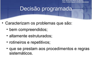 Decisão programada
• Caracterizam os problemas que são:
• bem compreendidos;
• altamente estruturados;
• rotineiros e repetitivos;
• que se prestam aos procedimentos e regras
sistemáticos.
 
