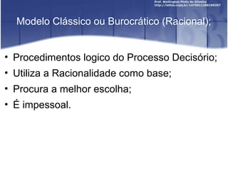 Modelo Clássico ou Burocrático (Racional);
• Procedimentos logico do Processo Decisório;
• Utiliza a Racionalidade como base;
• Procura a melhor escolha;
• É impessoal.
 