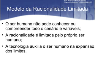Modelo da Racionalidade Limitada
• O ser humano não pode conhecer ou
compreender todo o cenário e variáveis;
• A racionalidade é limitada pelo próprio ser
humano;
• A tecnologia auxilia o ser humano na expansão
dos limites.
 