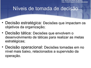 Níveis de tomada de decisão
• Decisão estratégica: Decisões que impactam os
objetivos da organização;
• Decisão tática: Decisões que envolvem o
desenvolvimento de táticas para realizar as metas
estratégicas;
• Decisão operacional: Decisões tomadas em no
nível mais baixo, relacionados a supervisão da
operação.
 