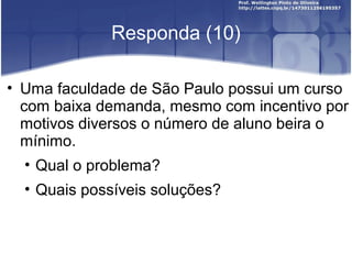 Responda (10)
• Uma faculdade de São Paulo possui um curso
com baixa demanda, mesmo com incentivo por
motivos diversos o número de aluno beira o
mínimo.
• Qual o problema?
• Quais possíveis soluções?
 