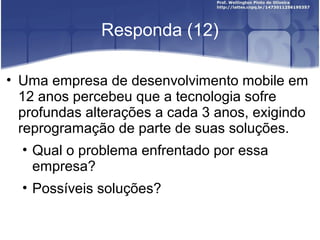 Responda (12)
• Uma empresa de desenvolvimento mobile em
12 anos percebeu que a tecnologia sofre
profundas alterações a cada 3 anos, exigindo
reprogramação de parte de suas soluções.
• Qual o problema enfrentado por essa
empresa?
• Possíveis soluções?
 