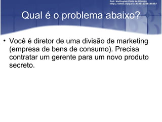 Qual é o problema abaixo?
• Você é diretor de uma divisão de marketing
(empresa de bens de consumo). Precisa
contratar um gerente para um novo produto
secreto.
 