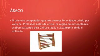 ÁBACO
• O primeiro computador que nós tivemos foi o ábado criado por
volta de 3500 anos antes de cristo, na região da mesopotâmia,
acabou passando pela China e Japão e atualmente ainda é
utilizado.
 