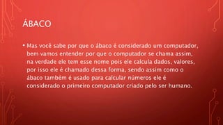 ÁBACO
• Mas você sabe por que o ábaco é considerado um computador,
bem vamos entender por que o computador se chama assim,
na verdade ele tem esse nome pois ele calcula dados, valores,
por isso ele é chamado dessa forma, sendo assim como o
ábaco também é usado para calcular números ele é
considerado o primeiro computador criado pelo ser humano.
 