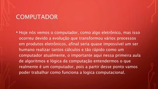 COMPUTADOR
• Hoje nós vemos o computador, como algo eletrônico, mas isso
ocorreu devido a evolução que transformou vários processos
em produtos eletrônicos, afinal seria quase impossível um ser
humano realizar tantos cálculos e tão rápido como um
computador atualmente, o importante aqui nessa primeira aula
de algoritmos e lógica da computação entendermos o que
realmente é um computador, pois a partir desse ponto vamos
poder trabalhar como funciona a logica computacional.
 