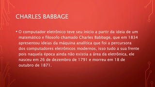 CHARLES BABBAGE
• O computador eletrônico teve seu inicio a partir da ideia de um
matemático e filosofo chamado Charles Babbage, que em 1834
apresentou ideias da máquina analítica que foi a percursora
dos computadores eletrônicos modernos, isso tudo a sua frente
pois naquela época ainda não existia a área da eletrônica, ele
nasceu em 26 de dezembro de 1791 e morreu em 18 de
outubro de 1871.
 