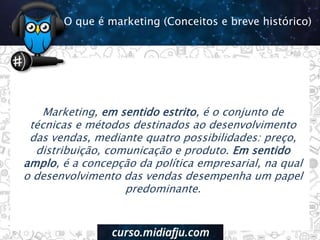 Marketing, em sentido estrito, é o conjunto de
técnicas e métodos destinados ao desenvolvimento
das vendas, mediante quatro possibilidades: preço,
distribuição, comunicação e produto. Em sentido
amplo, é a concepção da política empresarial, na qual
o desenvolvimento das vendas desempenha um papel
predominante.
O que é marketing (Conceitos e breve histórico)
 