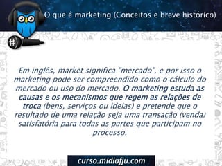 Em inglês, market significa "mercado", e por isso o
marketing pode ser compreendido como o cálculo do
mercado ou uso do mercado. O marketing estuda as
causas e os mecanismos que regem as relações de
troca (bens, serviços ou ideias) e pretende que o
resultado de uma relação seja uma transação (venda)
satisfatória para todas as partes que participam no
processo.
O que é marketing (Conceitos e breve histórico)
 
