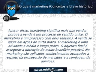 Apesar disso, marketing significa mais que vender,
porque a venda é um processo de sentido único. O
marketing é um processo com dois sentidos. A venda se
apoia em ações de curto prazo. O marketing é uma
atividade a médio e longo prazo. O objetivo final é
assegurar a obtenção do maior benefício possível. No
marketing são aplicados conhecimentos avançados a
respeito da prospecção de mercados e a sondagem de
opiniões.
O que é marketing (Conceitos e breve histórico)
 