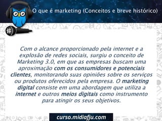 Com o alcance proporcionado pela internet e a
explosão de redes sociais, surgiu o conceito de
Marketing 3.0, em que as empresas buscam uma
aproximação com os consumidores e potenciais
clientes, monitorando suas opiniões sobre os serviços
ou produtos oferecidos pela empresa. O marketing
digital consiste em uma abordagem que utiliza a
internet e outros meios digitais como instrumento
para atingir os seus objetivos.
O que é marketing (Conceitos e breve histórico)
 