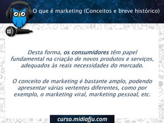 Desta forma, os consumidores têm papel
fundamental na criação de novos produtos e serviços,
adequados às reais necessidades do mercado.
O conceito de marketing é bastante amplo, podendo
apresentar várias vertentes diferentes, como por
exemplo, o marketing viral, marketing pessoal, etc.
O que é marketing (Conceitos e breve histórico)
 
