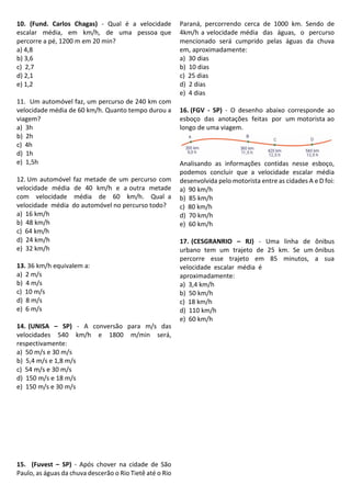 10. (Fund. Carlos Chagas) - Qual é a velocidade
escalar média, em km/h, de uma pessoa que
percorre a pé, 1200 m em 20 min?
a) 4,8
b) 3,6
c) 2,7
d) 2,1
e) 1,2
11. Um automóvel faz, um percurso de 240 km com
velocidade média de 60 km/h. Quanto tempo durou a
viagem?
a) 3h
b) 2h
c) 4h
d) 1h
e) 1,5h
12. Um automóvel faz metade de um percurso com
velocidade média de 40 km/h e a outra metade
com velocidade média de 60 km/h. Qual a
velocidade média do automóvel no percurso todo?
a) 16 km/h
b) 48 km/h
c) 64 km/h
d) 24 km/h
e) 32 km/h
13. 36 km/h equivalem a:
a) 2 m/s
b) 4 m/s
c) 10 m/s
d) 8 m/s
e) 6 m/s
14. (UNISA – SP) - A conversão para m/s das
velocidades 540 km/h e 1800 m/min será,
respectivamente:
a) 50 m/s e 30 m/s
b) 5,4 m/s e 1,8 m/s
c) 54 m/s e 30 m/s
d) 150 m/s e 18 m/s
e) 150 m/s e 30 m/s
15. (Fuvest – SP) - Após chover na cidade de São
Paulo, as águas da chuva descerão o Rio Tietê até o Rio
Paraná, percorrendo cerca de 1000 km. Sendo de
4km/h a velocidade média das águas, o percurso
mencionado será cumprido pelas águas da chuva
em, aproximadamente:
a) 30 dias
b) 10 dias
c) 25 dias
d) 2 dias
e) 4 dias
16. (FGV - SP) - O desenho abaixo corresponde ao
esboço das anotações feitas por um motorista ao
longo de uma viagem.
Analisando as informações contidas nesse esboço,
podemos concluir que a velocidade escalar média
desenvolvida pelo motorista entre as cidades A e D foi:
a) 90 km/h
b) 85 km/h
c) 80 km/h
d) 70 km/h
e) 60 km/h
17. (CESGRANRIO – RJ) - Uma linha de ônibus
urbano tem um trajeto de 25 km. Se um ônibus
percorre esse trajeto em 85 minutos, a sua
velocidade escalar média é
aproximadamente:
a) 3,4 km/h
b) 50 km/h
c) 18 km/h
d) 110 km/h
e) 60 km/h
 