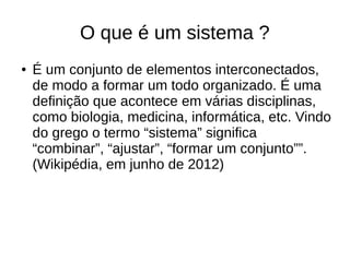 O que é um sistema ?
● É um conjunto de elementos interconectados,
de modo a formar um todo organizado. É uma
definição que acontece em várias disciplinas,
como biologia, medicina, informática, etc. Vindo
do grego o termo “sistema” significa
“combinar”, “ajustar”, “formar um conjunto””.
(Wikipédia, em junho de 2012)
 