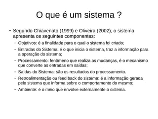 O que é um sistema ?
● Segundo Chiavenato (1999) e Oliveira (2002), o sistema
apresenta os seguintes componentes:
– Objetivos: é a finalidade para o qual o sistema foi criado;
– Entradas do Sistema: é o que inicia o sistema, traz a informação para
a operação do sistema;
– Processamento: fenômeno que realiza as mudanças, é o mecanismo
que converte as entradas em saídas;
– Saídas do Sistema: são os resultados do processamento.
– Retroalimentação ou feed back do sistema: é a informação gerada
pelo sistema que informa sobre o comportamento do mesmo;
– Ambiente: é o meio que envolve externamente o sistema.
 