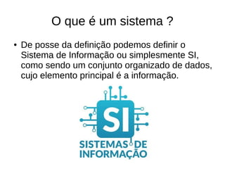 O que é um sistema ?
● De posse da definição podemos definir o
Sistema de Informação ou simplesmente SI,
como sendo um conjunto organizado de dados,
cujo elemento principal é a informação.
 