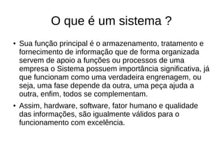 O que é um sistema ?
● Sua função principal é o armazenamento, tratamento e
fornecimento de informação que de forma organizada
servem de apoio a funções ou processos de uma
empresa o Sistema possuem importância significativa, já
que funcionam como uma verdadeira engrenagem, ou
seja, uma fase depende da outra, uma peça ajuda a
outra, enfim, todos se complementam.
● Assim, hardware, software, fator humano e qualidade
das informações, são igualmente válidos para o
funcionamento com excelência.
 