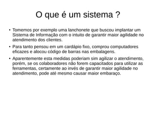 O que é um sistema ?
● Tomemos por exemplo uma lanchonete que buscou implantar um
Sistema de Informação com o intuito de garantir maior agilidade no
atendimento dos clientes.
● Para tanto pensou em um cardápio fixo, comprou computadores
eficazes e alocou código de barras nas embalagens.
● Aparentemente esta medidas poderiam sim agilizar o atendimento,
porém, se os colaboradores não forem capacitados para utilizar as
ferramentas, certamente ao invés de garantir maior agilidade no
atendimento, pode até mesmo causar maior embaraço.
 