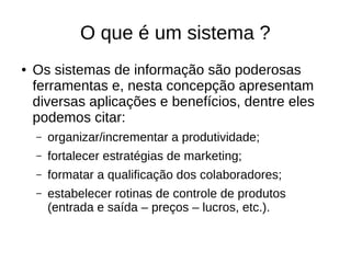 O que é um sistema ?
● Os sistemas de informação são poderosas
ferramentas e, nesta concepção apresentam
diversas aplicações e benefícios, dentre eles
podemos citar:
– organizar/incrementar a produtividade;
– fortalecer estratégias de marketing;
– formatar a qualificação dos colaboradores;
– estabelecer rotinas de controle de produtos
(entrada e saída – preços – lucros, etc.).
 