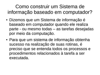 Como construir um Sistema de
informação baseado em computador?
● Dizemos que um Sistema de informação é
baseado em computador quando ele realiza
parte - ou mesmo todas – as tarefas desejadas
por meio da computação.
● Para que um sistema de informação obtenha
sucesso na realização de suas rotinas, é
preciso que se entenda todos os processos e
procedimentos relacionados à tarefa a ser
executada.
 