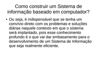 Como construir um Sistema de
informação baseado em computador?
● Ou seja, é indispensável que se tenha um
convívio direto com os problemas e soluções
diárias naquele contexto em que o sistema
será implantado, pois esse conhecimento
profundo é o que vai dar embasamento para o
desenvolvimento de um Sistema de Informação
que seja realmente eficiente.
 