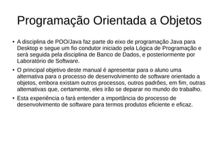Programação Orientada a Objetos
● A disciplina de POO/Java faz parte do eixo de programação Java para
Desktop e segue um fio condutor iniciado pela Lógica de Programação e
será seguida pela disciplina de Banco de Dados, e posteriormente por
Laboratório de Software.
● O principal objetivo deste manual é apresentar para o aluno uma
alternativa para o processo de desenvolvimento de software orientado a
objetos, embora existam outros processos, outros padrões, em fim, outras
alternativas que, certamente, eles irão se deparar no mundo do trabalho.
● Esta experiência o fará entender a importância do processo de
desenvolvimento de software para termos produtos eficiente e eficaz.
 