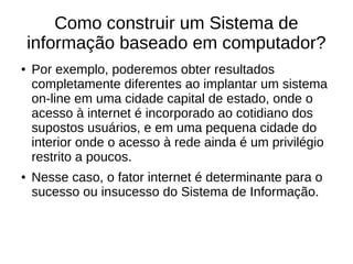Como construir um Sistema de
informação baseado em computador?
● Por exemplo, poderemos obter resultados
completamente diferentes ao implantar um sistema
on-line em uma cidade capital de estado, onde o
acesso à internet é incorporado ao cotidiano dos
supostos usuários, e em uma pequena cidade do
interior onde o acesso à rede ainda é um privilégio
restrito a poucos.
● Nesse caso, o fator internet é determinante para o
sucesso ou insucesso do Sistema de Informação.
 