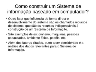 Como construir um Sistema de
informação baseado em computador?
● Outro fator que influencia de forma direta o
desenvolvimento do sistema são os chamados recursos
de sistema, que são os recursos indispensáveis à
construção de um Sistema de Informação.
● São exemplos deles: dinheiro, máquinas, pessoas
capacitadas, ambiente físico, papéis, etc.
● Além dos fatores citados, outro a ser considerado é a
análise dos dados relevantes para o Sistema de
Informação.
 