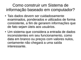 Como construir um Sistema de
informação baseado em computador?
● Tais dados devem ser cuidadosamente
examinados, ponderados e utilizados de forma
consistente, a fim de gerarem informações que
de fato sejam úteis aos usuários.
● Um sistema que considera a entrada de dados
inconsistentes em seu funcionamento, como
data em branco ou preços com valores nulos,
certamente não chegará a uma saída
interessante.
 