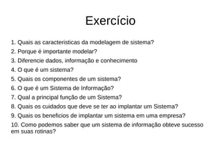 Exercício
1. Quais as caracteristicas da modelagem de sistema?
2. Porque é importante modelar?
3. Diferencie dados, informação e conhecimento
4. O que é um sistema?
5. Quais os componentes de um sistema?
6. O que é um Sistema de Informação?
7. Qual a principal função de um Sistema?
8. Quais os cuidados que deve se ter ao implantar um Sistema?
9. Quais os beneficios de implantar um sistema em uma empresa?
10. Como podemos saber que um sistema de informação obteve sucesso
em suas rotinas?
 