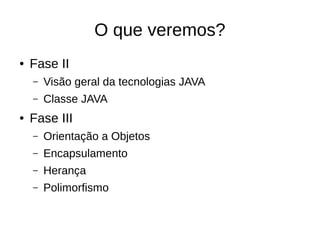 O que veremos?
● Fase II
– Visão geral da tecnologias JAVA
– Classe JAVA
● Fase III
– Orientação a Objetos
– Encapsulamento
– Herança
– Polimorfismo
 