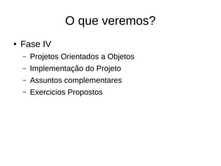 O que veremos?
● Fase IV
– Projetos Orientados a Objetos
– Implementação do Projeto
– Assuntos complementares
– Exercicios Propostos
 