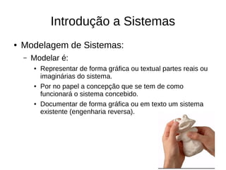 Introdução a Sistemas
● Modelagem de Sistemas:
– Modelar é:
● Representar de forma gráfica ou textual partes reais ou
imaginárias do sistema.
● Por no papel a concepção que se tem de como
funcionará o sistema concebido.
● Documentar de forma gráfica ou em texto um sistema
existente (engenharia reversa).
 