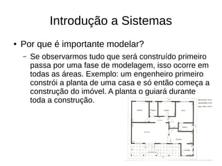 Introdução a Sistemas
● Por que é importante modelar?
– Se observarmos tudo que será construído primeiro
passa por uma fase de modelagem, isso ocorre em
todas as áreas. Exemplo: um engenheiro primeiro
constrói a planta de uma casa e só então começa a
construção do imóvel. A planta o guiará durante
toda a construção.
 