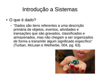 Introdução a Sistemas
● O que é dado?
– “Dados são itens referentes a uma descrição
primária de objetos, eventos, atividades e
transações que são gravados, classificados e
armazenados, mas não chegam a ser organizados
de forma a transmitir algum significado específico”
(Turban, McLean e Wetherbe, 004, pg. 63).
 