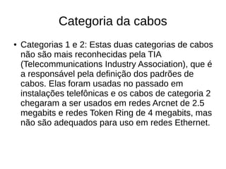 Categoria da cabos
● Categorias 1 e 2: Estas duas categorias de cabos
não são mais reconhecidas pela TIA
(Telecommunications Industry Association), que é
a responsável pela definição dos padrões de
cabos. Elas foram usadas no passado em
instalações telefônicas e os cabos de categoria 2
chegaram a ser usados em redes Arcnet de 2.5
megabits e redes Token Ring de 4 megabits, mas
não são adequados para uso em redes Ethernet.
 