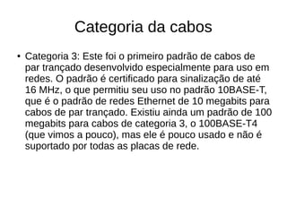 Categoria da cabos
● Categoria 3: Este foi o primeiro padrão de cabos de
par trançado desenvolvido especialmente para uso em
redes. O padrão é certificado para sinalização de até
16 MHz, o que permitiu seu uso no padrão 10BASE-T,
que é o padrão de redes Ethernet de 10 megabits para
cabos de par trançado. Existiu ainda um padrão de 100
megabits para cabos de categoria 3, o 100BASE-T4
(que vimos a pouco), mas ele é pouco usado e não é
suportado por todas as placas de rede.
 