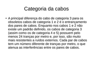 Categoria da cabos
● A principal diferença do cabo de categoria 3 para os
obsoletos cabos de categoria 1 e 2 é o entrançamento
dos pares de cabos. Enquanto nos cabos 1 e 2 não
existe um padrão definido, os cabos de categoria 3
(assim como os de categoria 4 e 5) possuem pelo
menos 24 tranças por metro e, por isso, são muito
mais resistentes a ruídos externos. Cada par de cabos
tem um número diferente de tranças por metro, o que
atenua as interferências entre os pares de cabos.
 
