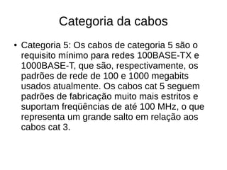 Categoria da cabos
● Categoria 5: Os cabos de categoria 5 são o
requisito mínimo para redes 100BASE-TX e
1000BASE-T, que são, respectivamente, os
padrões de rede de 100 e 1000 megabits
usados atualmente. Os cabos cat 5 seguem
padrões de fabricação muito mais estritos e
suportam freqüências de até 100 MHz, o que
representa um grande salto em relação aos
cabos cat 3.
 