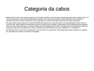 Categoria da cabos
● Apesar disso, é muito raro encontrar cabos cat 5 à venda atualmente, pois eles foram substituídos pelos cabos categoria 5e (o "e"
vem de "enhanced"), uma versão aperfeiçoada do padrão, com normas mais estritas, desenvolvidas de forma a reduzir a
interferência entre os cabos e a perda de sinal, o que ajuda em cabos mais longos, perto dos 100 metros permitidos.
● Os cabos cat 5e devem suportar os mesmos 100 MHz dos cabos cat 5, mas este valor é uma especificação mínima e não um
número exato. Nada impede que fabricantes produzam cabos acima do padrão, certificando-os para freqüências mais elevadas.
Com isso, não é difícil encontrar no mercado cabos cat 5e certificados para 110 MHz, 125 MHz ou mesmo 155 MHz, embora na
prática isso não faça muita diferença, já que os 100 MHz são suficientes para as redes 100BASE-TX e 1000BASE-T.
● Os cabos 5e são os mais comuns atualmente, mas eles estão em processo de substituição pelos cabos categoria 6 e categoria
6a, que podem ser usados em redes de 10 gigabits.
 