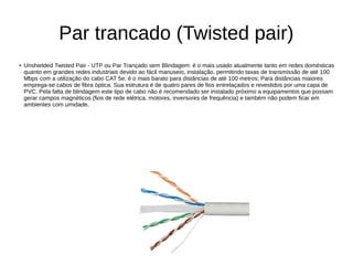 Par trancado (Twisted pair)
● Unshielded Twisted Pair - UTP ou Par Trançado sem Blindagem: é o mais usado atualmente tanto em redes domésticas
quanto em grandes redes industriais devido ao fácil manuseio, instalação, permitindo taxas de transmissão de até 100
Mbps com a utilização do cabo CAT 5e; é o mais barato para distâncias de até 100 metros; Para distâncias maiores
emprega-se cabos de fibra óptica. Sua estrutura é de quatro pares de fios entrelaçados e revestidos por uma capa de
PVC. Pela falta de blindagem este tipo de cabo não é recomendado ser instalado próximo a equipamentos que possam
gerar campos magnéticos (fios de rede elétrica, motores, inversores de frequência) e também não podem ficar em
ambientes com umidade.
 