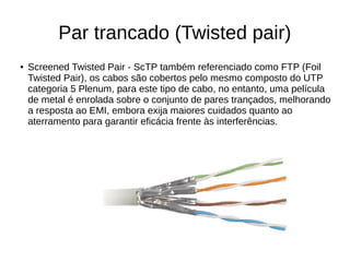 Par trancado (Twisted pair)
● Screened Twisted Pair - ScTP também referenciado como FTP (Foil
Twisted Pair), os cabos são cobertos pelo mesmo composto do UTP
categoria 5 Plenum, para este tipo de cabo, no entanto, uma película
de metal é enrolada sobre o conjunto de pares trançados, melhorando
a resposta ao EMI, embora exija maiores cuidados quanto ao
aterramento para garantir eficácia frente às interferências.
 
