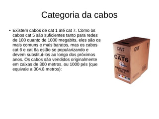 Categoria da cabos
● Existem cabos de cat 1 até cat 7. Como os
cabos cat 5 são suficientes tanto para redes
de 100 quanto de 1000 megabits, eles são os
mais comuns e mais baratos, mas os cabos
cat 6 e cat 6a estão se popularizando e
devem substituí-los ao longo dos próximos
anos. Os cabos são vendidos originalmente
em caixas de 300 metros, ou 1000 pés (que
equivale a 304.8 metros):
 