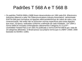 Padrões T 568 A e T 568 B
● Os padrões TIA/EIA 568A e 568B foram desenvolvidos em 1991 pela EIA (Electronics
Industries Alliance) e pela TIA (Telecomunications Industry Association) denominada
EIA/TIA-568 para normatizar as ligações elétricas/eletrônicas de cabos de rede e sua
conectorização. Até então não se possuíam normas especificas para estas ligações,
que eram, na época, realizadas conforme a definição de cada instalador. Em 1994 a
norma 568A foi revisada contemplando cabeamentos Categoria 4 e 5 (UTP –
Unshielded Twisted Pair) e em 2001 foi publicada a norma EIA/TIA 568-B que trata de
10 categorias diferentes. O Brasil possui sua própria norma que é a ABNT 14565: 2000
baseada na ISO/IEC 11801.
 