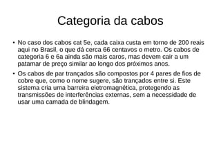 Categoria da cabos
● No caso dos cabos cat 5e, cada caixa custa em torno de 200 reais
aqui no Brasil, o que dá cerca 66 centavos o metro. Os cabos de
categoria 6 e 6a ainda são mais caros, mas devem cair a um
patamar de preço similar ao longo dos próximos anos.
● Os cabos de par trançados são compostos por 4 pares de fios de
cobre que, como o nome sugere, são trançados entre si. Este
sistema cria uma barreira eletromagnética, protegendo as
transmissões de interferências externas, sem a necessidade de
usar uma camada de blindagem.
 