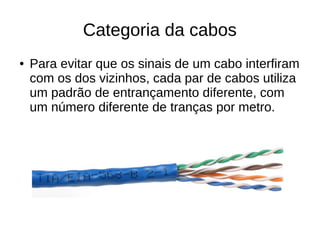 Categoria da cabos
● Para evitar que os sinais de um cabo interfiram
com os dos vizinhos, cada par de cabos utiliza
um padrão de entrançamento diferente, com
um número diferente de tranças por metro.
 